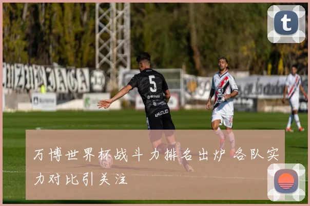 万博世界杯战斗力排名出炉 各队实力对比引关注