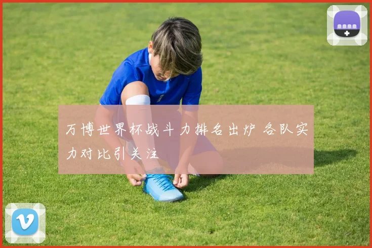 万博世界杯战斗力排名出炉 各队实力对比引关注