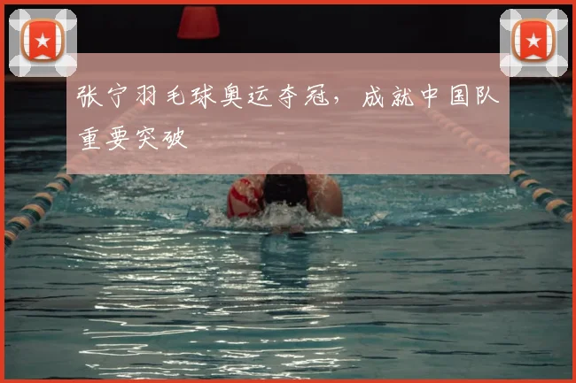 张宁羽毛球奥运夺冠，成就中国队重要突破