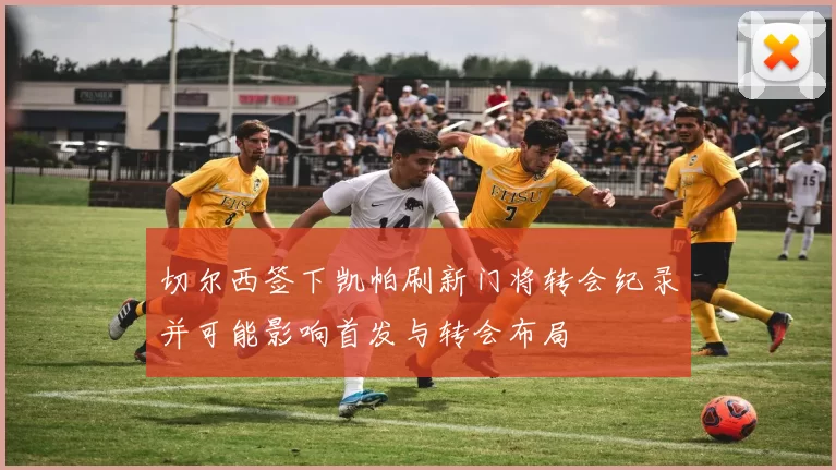 切尔西签下凯帕刷新门将转会纪录并可能影响首发与转会布局