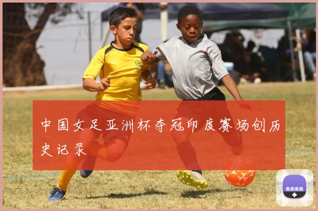 中国女足亚洲杯夺冠印度赛场创历史记录