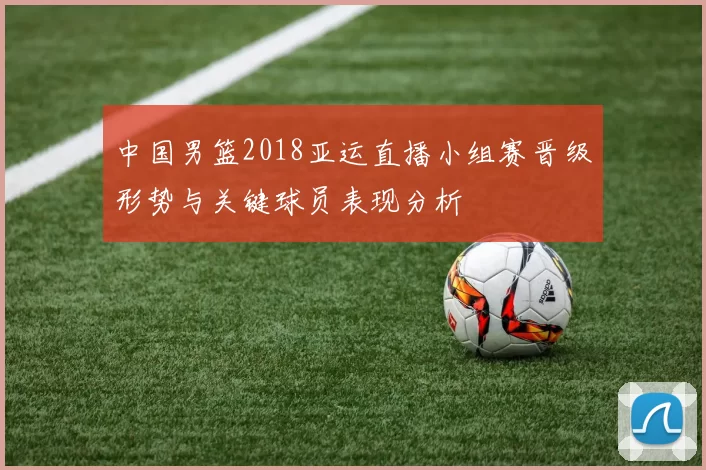 中国男篮2018亚运直播小组赛晋级形势与关键球员表现分析