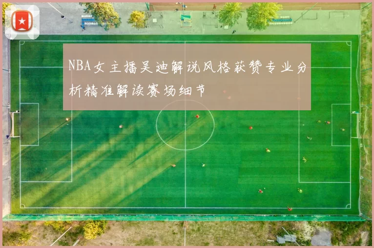 NBA女主播吴迪解说风格获赞专业分析精准解读赛场细节