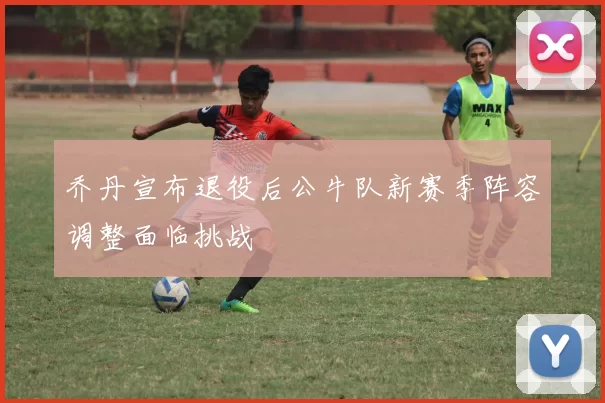 乔丹宣布退役后公牛队新赛季阵容调整面临挑战