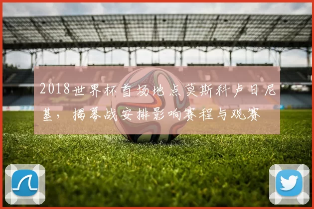 2018世界杯首场地点莫斯科卢日尼基，揭幕战安排影响赛程与观赛