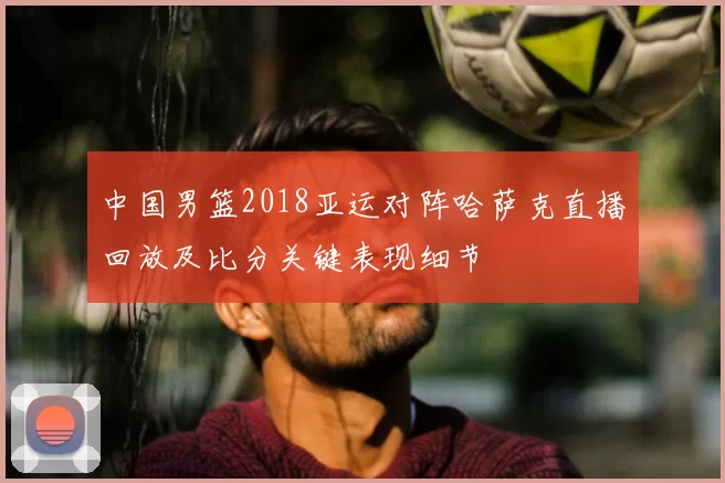中国男篮2018亚运对阵哈萨克直播回放及比分关键表现细节