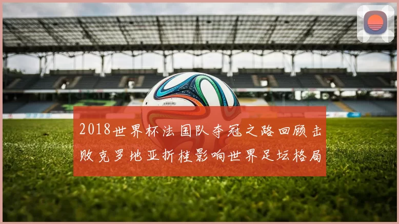2018世界杯法国队夺冠之路回顾击败克罗地亚折桂影响世界足坛格局