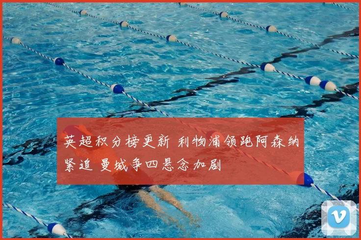 英超积分榜更新 利物浦领跑阿森纳紧追 曼城争四悬念加剧