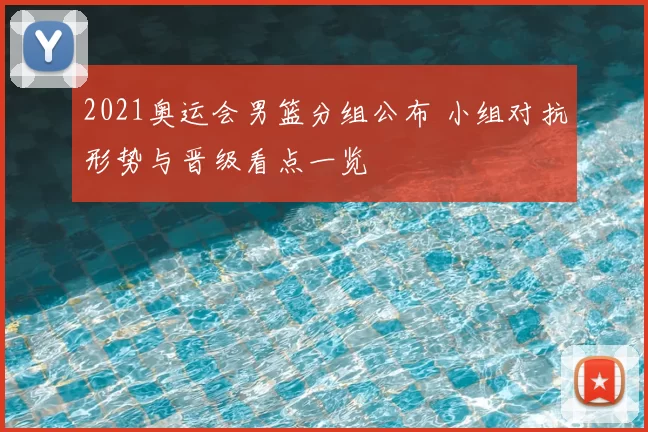 2021奥运会男篮分组公布 小组对抗形势与晋级看点一览