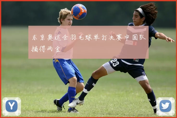 东京奥运会羽毛球单打决赛中国队摘得两金