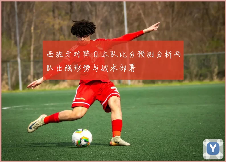 西班牙对阵日本队比分预测分析两队出线形势与战术部署