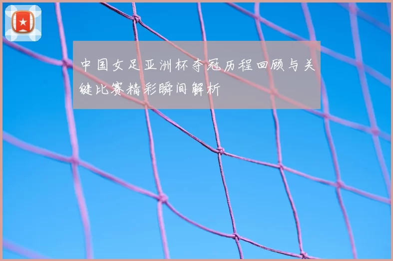 中国女足亚洲杯夺冠历程回顾与关键比赛精彩瞬间解析