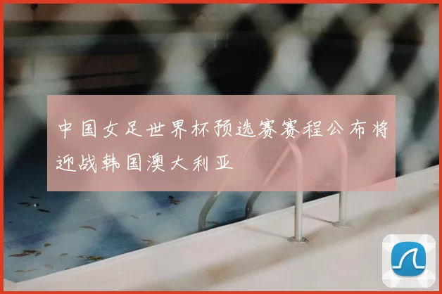 中国女足世界杯预选赛赛程公布将迎战韩国澳大利亚