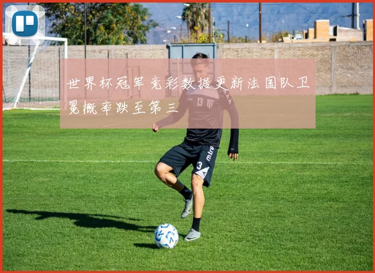 世界杯冠军竞彩数据更新法国队卫冕概率跌至第三