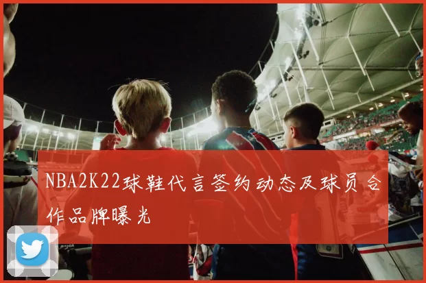 NBA2K22球鞋代言签约动态及球员合作品牌曝光