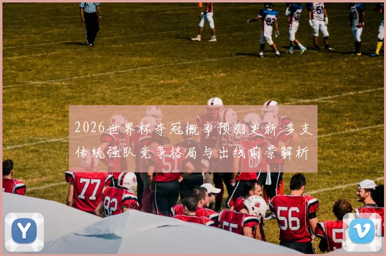 2026世界杯夺冠概率预测更新 多支传统强队竞争格局与出线前景解析