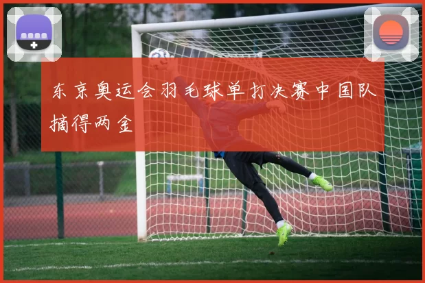 东京奥运会羽毛球单打决赛中国队摘得两金