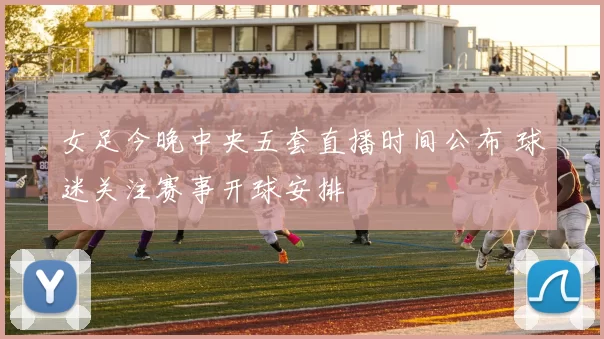 女足今晚中央五套直播时间公布 球迷关注赛事开球安排