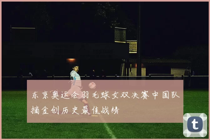 东京奥运会羽毛球女双决赛中国队摘金创历史最佳战绩