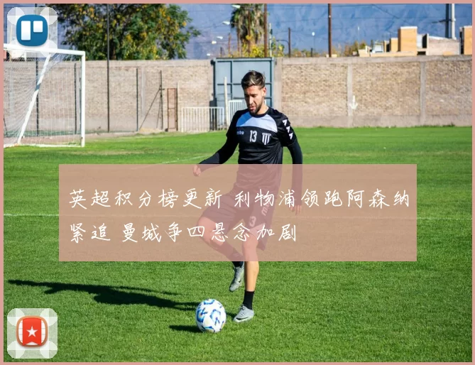 英超积分榜更新 利物浦领跑阿森纳紧追 曼城争四悬念加剧