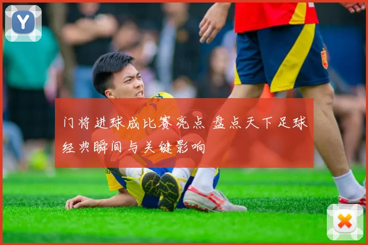门将进球成比赛亮点 盘点天下足球经典瞬间与关键影响