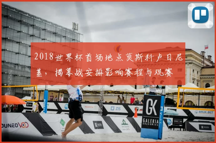 2018世界杯首场地点莫斯科卢日尼基,揭幕战安排影响赛程与观赛