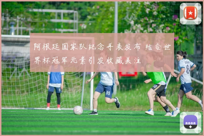 阿根廷国家队纪念手表发布 结合世界杯冠军元素引发收藏关注