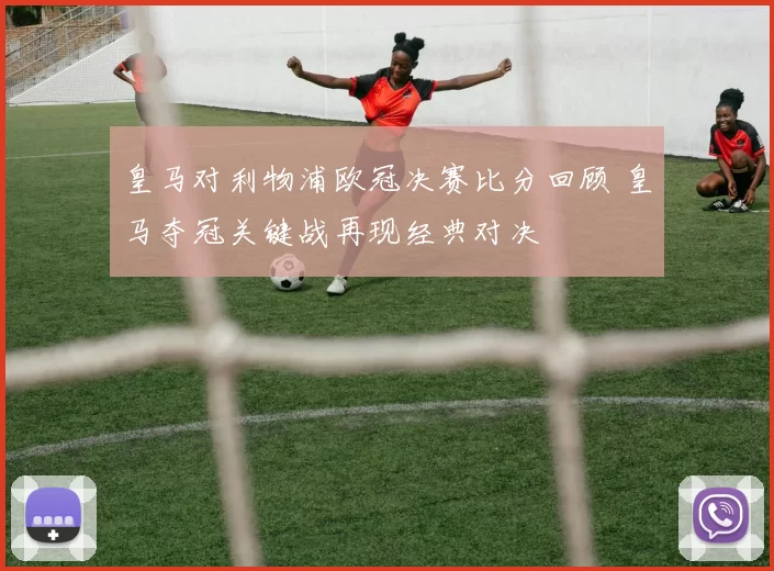 皇马对利物浦欧冠决赛比分回顾 皇马夺冠关键战再现经典对决