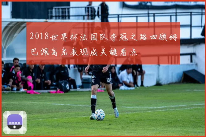2018世界杯法国队夺冠之路回顾姆巴佩高光表现成关键看点