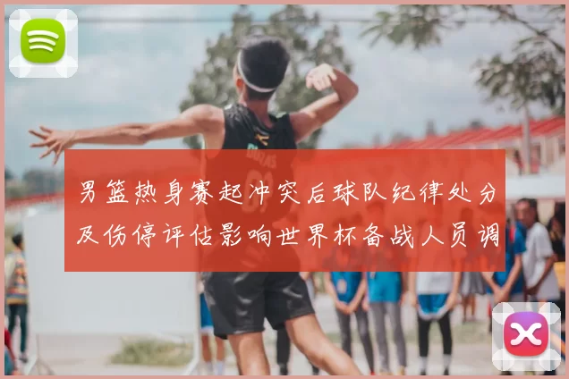 男篮热身赛起冲突后球队纪律处分及伤停评估影响世界杯备战人员调整