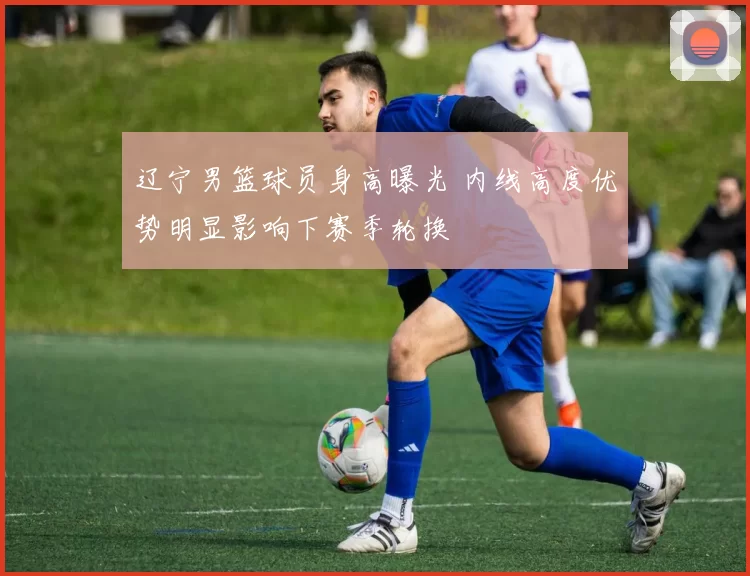 辽宁男篮球员身高曝光 内线高度优势明显影响下赛季轮换