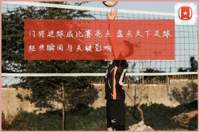 门将进球成比赛亮点 盘点天下足球经典瞬间与关键影响