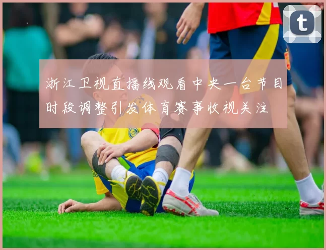 浙江卫视直播线观看中央一台节目时段调整引发体育赛事收视关注