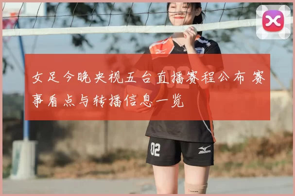 女足今晚央视五台直播赛程公布 赛事看点与转播信息一览