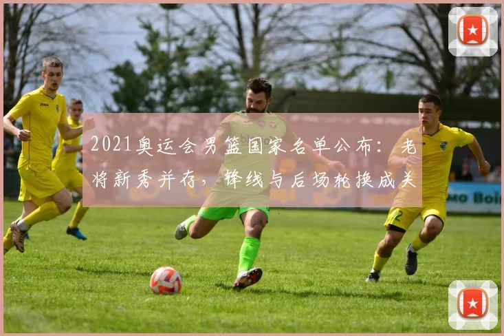 2021奥运会男篮国家名单公布：老将新秀并存，锋线与后场轮换成关注点