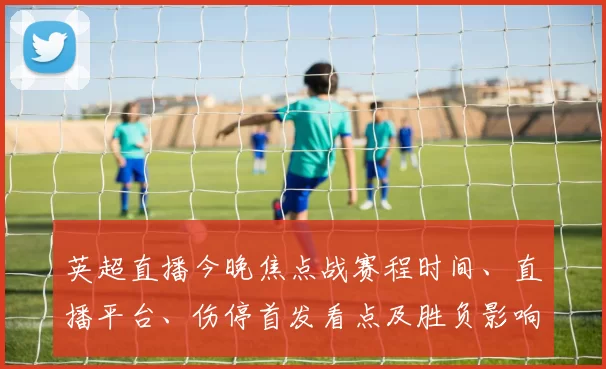 英超直播今晚焦点战赛程时间、直播平台、伤停首发看点及胜负影响